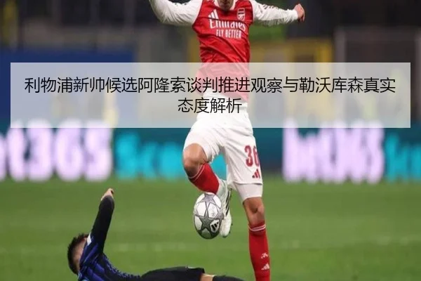 利物浦新帅候选阿隆索谈判推进观察与勒沃库森真实态度解析
