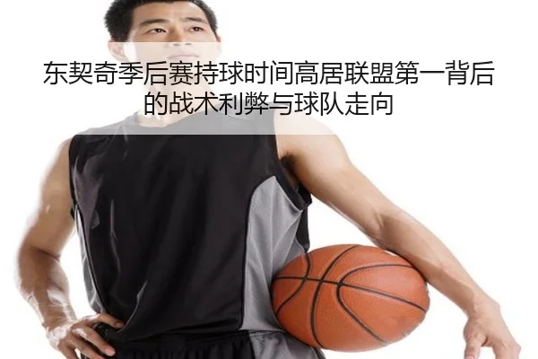 东契奇季后赛持球时间高居联盟第一背后的战术利弊与球队走向
